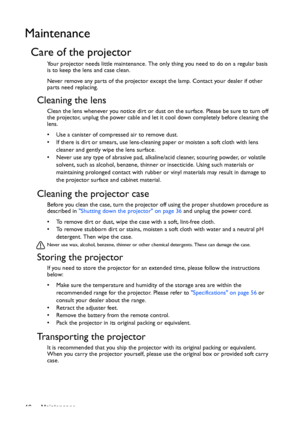 Page 48Maintenance 48
Maintenance
Care of the projector
Your projector needs little maintenance. The only thing you need to do on a regular basis 
is to keep the lens and case clean.
Never remove any parts of the projector except the lamp. Contact your dealer if other 
parts need replacing.
Cleaning the lens
Clean the lens whenever you notice dirt or dust on the surface. Please be sure to turn off 
the projector, unplug the power cable and let it cool down completely before cleaning the 
lens.
•  Use a canister...