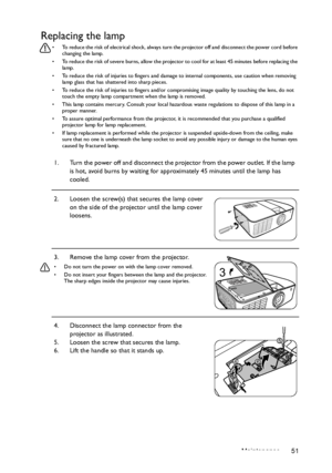 Page 51Maintenance 51
Replacing the lamp
•  To reduce the risk of electrical shock, always turn the projector off and disconnect the power cord before 
changing the lamp.
•  To reduce the risk of severe burns, allow the projector to cool for at least 45 minutes before replacing the 
lamp.
•  To reduce the risk of injuries to fingers and damage to internal components, use caution when removing 
lamp glass that has shattered into sharp pieces.
•  To reduce the risk of injuries to fingers and/or compromising image...