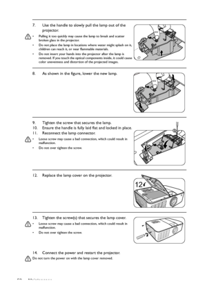 Page 52Maintenance 5214. Connect the power and restart the projector.
Do not turn the power on with the lamp cover removed. 
7. Use the handle to slowly pull the lamp out of the 
projector.
•  Pulling it too quickly may cause the lamp to break and scatter 
broken glass in the projector.
•  Do not place the lamp in locations where water might splash on it, 
children can reach it, or near flammable materials.
•  Do not insert your hands into the projector after the lamp is 
removed. If you touch the optical...