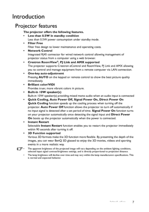 Page 7Introduction 7
Introduction
Projector features
The projector offers the following features.
•  Less than 0.5W in standby condition
Less than 0.5W power consumption under standby mode.
• Filter Free
Filter free design to lower maintenance and operating costs.
• Network Control
Integrated RJ45 connector for wired network control allowing management of 
projector status from a computer using a web browser.
• Crestron RoomView
®, PJ Link and AMX supported
The projector supports Crestron eControl and...