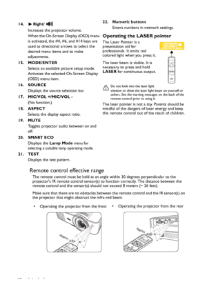 Page 12Introduction 12
Remote control effective range
The remote control must be held at an angle within 30 degrees perpendicular to the 
projectors IR remote control sensor(s) to function correctly. The distance between the 
remote control and the sensor(s) should not exceed 8 meters (~ 26 feet).
Make sure that there are no obstacles between the remote control and the IR sensor(s) on 
the projector that might obstruct the infra-red beam. 14. Right/
Increases the projector volume. 
When the On-Screen Display...