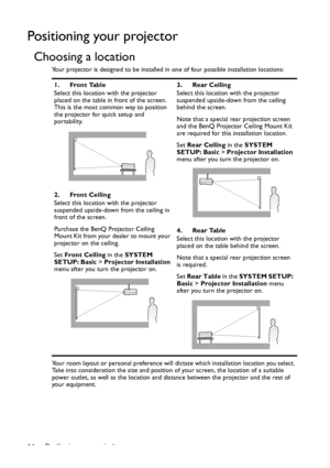 Page 14Positioning your projector 14
Positioning your projector
Choosing a location
Your projector is designed to be installed in one of four possible installation locations: 
Your room layout or personal preference will dictate which installation location you select. 
Take into consideration the size and position of your screen, the location of a suitable 
power outlet, as well as the location and distance between the projector and the rest of 
your equipment.1. Front Table
Select this location with the...