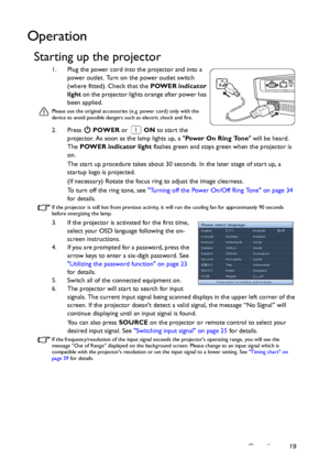 Page 19Operation 19
Operation
Starting up the projector
1. Plug the power cord into the projector and into a 
power outlet. Turn on the power outlet switch 
(where fitted). Check that the POWER indicator 
light on the projector lights orange after power has 
been applied.
Please use the original accessories (e.g. power cord) only with the 
device to avoid possible dangers such as electric shock and fire.
2. Press  POWER or  ON to start the 
projector. As soon as the lamp lights up, a Power On Ring Tone will be...