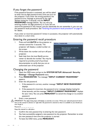 Page 24Operation 24
If you forget the password
If the password function is activated, you will be asked 
to enter the six-digit password every time you turn on 
the projector. If you enter the wrong password, the 
password error message as pictured to the right 
displays lasting for 3 seconds, and the INPUT 
PA S S WO R D message follows. You can retry by 
entering another six-digit password, or if you did not 
record the password in this manual, and you absolutely do not remember it, you can use 
the password...