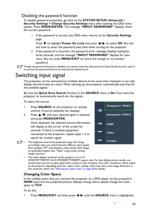 Page 25Operation 25
Disabling the password function
To disable password protection, go back to the SYSTEM SETUP: Advanced > 
Security Settings > Change Security Settings menu after opening the OSD menu 
system. Press MODE/ENTER. The message “INPUT PASSWORD” displays. Enter 
the current password. 
i. If the password is correct, the OSD menu returns to the Security Settings 
page.
Press   to highlight Power On Lock and press  /  to select Off. You will 
not have to enter the password next time when turning on the...