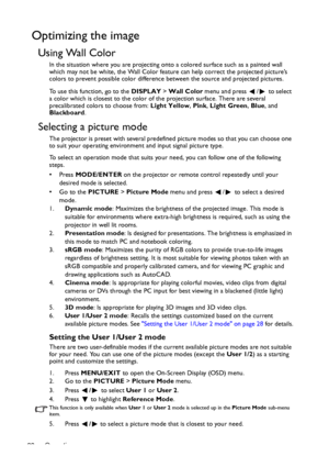 Page 28Operation 28
Optimizing the image
Using Wall Color
In the situation where you are projecting onto a colored surface such as a painted wall 
which may not be white, the Wall Color feature can help correct the projected picture’s 
colors to prevent possible color difference between the source and projected pictures.
To use this function, go to the DISPLAY > Wall Color menu and press  /  to select 
a color which is closest to the color of the projection surface. There are several 
precalibrated colors to...