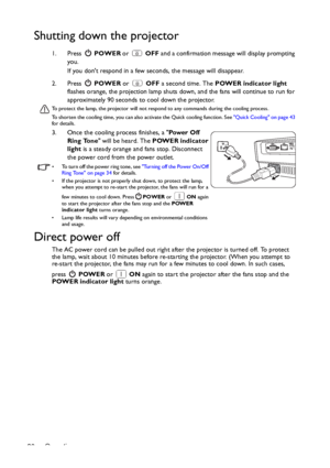 Page 36Operation 36
Shutting down the projector
1. Press  POWER or   OFF and a confirmation message will display prompting 
you. 
If you dont respond in a few seconds, the message will disappear.
2. Press  POWER or   OFF a second time. The POWER indicator light 
flashes orange, the projection lamp shuts down, and the fans will continue to run for 
approximately 90 seconds to cool down the projector.
To protect the lamp, the projector will not respond to any commands during the cooling process.
To shorten the...