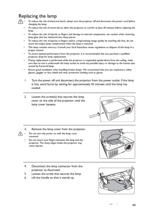 Page 49Maintenance 49
Replacing the lamp
•  To reduce the risk of electrical shock, always turn the projector off and disconnect the power cord before 
changing the lamp.
•  To reduce the risk of severe burns, allow the projector to cool for at least 45 minutes before replacing the 
lamp.
•  To reduce the risk of injuries to fingers and damage to internal components, use caution when removing 
lamp glass that has shattered into sharp pieces.
•  To reduce the risk of injuries to fingers and/or compromising image...