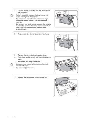 Page 50Maintenance 507. Use the handle to slowly pull the lamp out of 
the projector.
•  Pulling it too quickly may cause the lamp to break and 
scatter broken glass in the projector.
•  Do not place the lamp in locations where water might 
splash on it, children can reach it, or near flammable 
materials.
•  Do not insert your hands into the projector after the lamp 
is removed. If you touch the optical components inside, it 
could cause color unevenness and distortion of the 
projected images.
8. As shown in...