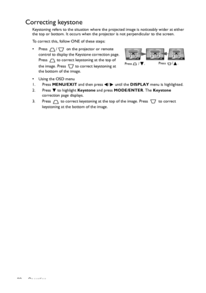 Page 22Operation 22
Correcting keystone
Keystoning refers to the situation where the projected image is noticeably wider at either 
the top or bottom. It occurs when the projector is not perpendicular to the screen. 
To correct this, follow ONE of these steps:
•  Press  /  on the projector or remote 
control to display the Keystone correction page. 
Press   to correct keystoning at the top of 
the image. Press   to correct keystoning at 
the bottom of the image.
•  Using the OSD menu
1. Press MENU/EXIT and then...