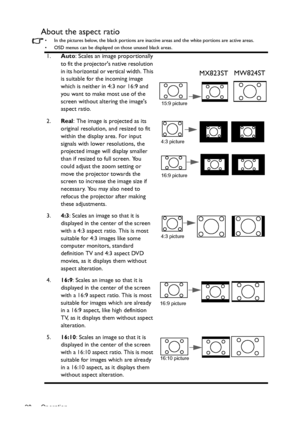 Page 28Operation 28
About the aspect ratio
•  In the pictures below, the black portions are inactive areas and the white portions are active areas.
•  OSD menus can be displayed on those unused black areas.
1.Auto: Scales an image proportionally 
to fit the projectors native resolution 
in its horizontal or vertical width. This 
is suitable for the incoming image 
which is neither in 4:3 nor 16:9 and 
you want to make most use of the 
screen without altering the images 
aspect ratio.
2.Real
: The image is...