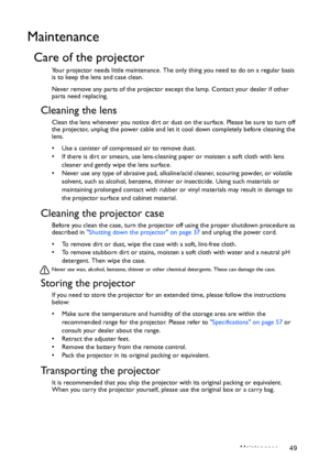 Page 49Maintenance 49
Maintenance
Care of the projector
Your projector needs little maintenance. The only thing you need to do on a regular basis 
is to keep the lens and case clean.
Never remove any parts of the projector except the lamp. Contact your dealer if other 
parts need replacing.
Cleaning the lens
Clean the lens whenever you notice dirt or dust on the surface. Please be sure to turn off 
the projector, unplug the power cable and let it cool down completely before cleaning the 
lens.
•  Use a canister...