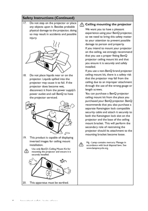 Page 6Important safety instructions 6
Safety Instructions (Continued)
17. Do not step on the projector or place 
any objects upon it. Besides probable 
physical damage to the projector, doing 
so may result in accidents and possible 
injury.
18. Do not place liquids near or on the 
projector. Liquids spilled into the 
projector may cause it to fail. If the 
projector does become wet, 
disconnect it from the power supplys 
power outlet and call BenQ to have 
the projector serviced.
19. This product is capable...