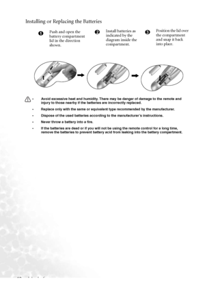 Page 16
Introduction
12
Installing or Replacing the Batteries
• Avoid excessive heat and humidity. There may be danger of damage to the remote and 
injury to those nearby if the  batteries are incorrectly replaced. 
• Replace only with the same or equivalent type recommended by the manufacturer. 
• Dispose of the used batteries according to the manufacturer’s instructions.
• Never throw a battery into a fire.
• If the batteries are dead or if you will not be using the remote control for a long time,  remove the...