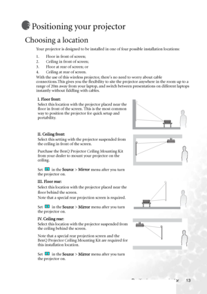 Page 17
Positioning your projector 13
Positioning your projector
Choosing a location
Your projector is designed to be installed in one of four possible installation locations: 
1. Floor in front of screen; 
2. Ceiling in front of screen; 
3. Floor at rear of screen; or 
4. Ceiling at rear of screen. 
With the use of this wireless projector, theres no need to worry about cable 
connections.This gives you the flexibility to site  the projector anywhere in the room up to a 
range of 20m away from your laptop, and...