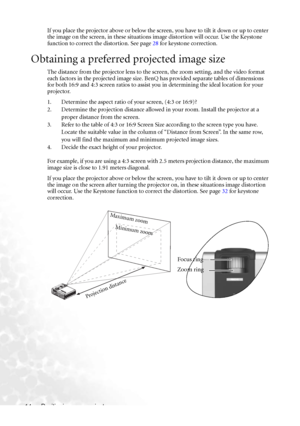 Page 18
Positioning your projector
14 If you place the projector above or below the screen, you have to tilt it down or up to center 
the image on the screen, in these situations 
image distortion will occur. Use the Keystone 
function to correct the distortion. See page  28 for keystone correction.
Obtaining a preferred projected image size
The distance from the projector lens to the  screen, the zoom setting, and the video format 
each factors in the projected image size. BenQ has provided separate tables of...