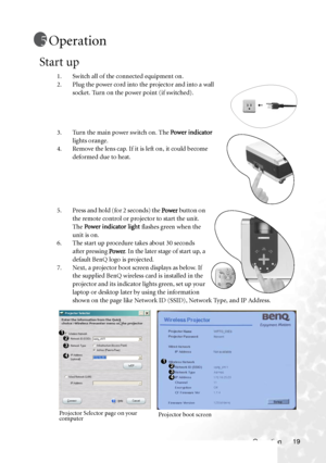 Page 23
Operation 19
Operation
Start up
1. Switch all of the connected equipment on.
2. Plug the power cord into the projector and into a wall socket. Turn on the power point (if switched).
3. Turn the main power switch on. The  Power indicator 
lights orange. 
4. Remove the lens cap. If it is left on, it could become  deformed due to heat.
5. Press and hold (for 2 seconds) the  Power button on 
the remote control or projector to start the unit. 
The  Power indicator lig ht  flashes green when the 
unit is on....