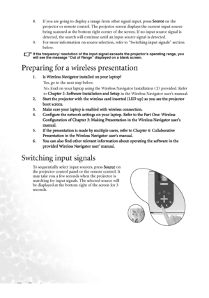 Page 24
Operation
20 8. If you are going to display a image from other signal input, press 
Source on the 
projector or remote control. The projector screen displays the current input source 
being scanned at the bottom right corner of  the screen. If no input source signal is 
detected, the search will continue until an input source signal is detected.
9. For more information on source selection, refer to “Switching input signals” section  below.
If the frequency/ resolution of  the input signal exceeds the pr...