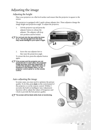 Page 25
Operation 21
Adjusting the image
Adjusting the height
Place your projector on a flat level surface and ensure that the projector is square to the 
screen.
The projector is equipped with 2 quick-release adjuster feet. These adjusters change the 
image height and projection an gle. To adjust the projector,
1. Lift the projector up and press the  adjuster button to release the 
adjuster. The adjuster will drop 
into position and be locked.
Do not look into the lens while the lamp 
is on. The strong light...