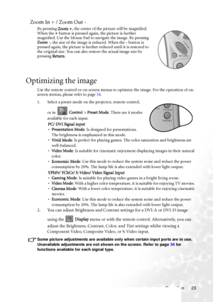 Page 27
Operation 23
Zoom In + / Zoom Out -
By pressing Zoom +, the center of the picture will be magnified. 
When the  + button is pressed again, the picture is further 
magnified. Use the Mouse Pad to navigate the image. By pressing 
Zoom - , the size of the image is reduced. When the  - button is 
pressed again, the picture is further reduced until it is restored to 
the original size. You can also restore the actual image size by 
pressing  Return.
Optimizing the image
Use the remote control or on-screen...