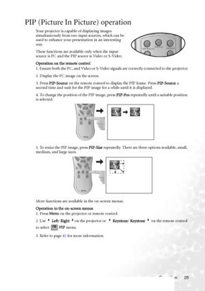 Page 29
Operation 25
PIP (Picture In Picture) operation
Your projector is capable of displaying images 
simultaneously from two input sources, which can be 
used to enhance your presentation in an interesting 
way.
These functions are available only when the input 
source is PC and the PIP source is Video or S-Video.
Operation on the remote control
1. Ensure both the PC, and Video or S-Video signals are correctly connected to the projector.
2. Display the PC image on the screen.
3. Press PIP-Source  on the...