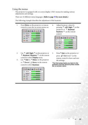 Page 33
Operation 29
Using the menus
The projector is equipped with on-screen display (OSD) menus for making various 
adjustments and settings.
There are 10 different menu languages. (Refer to page 39 for more details.)
The following example describes the adjustment of the keystone.  
1. Press  Menu on the projector or remote 
control to turn the on-screen menu on. 4. Adjust keystone values by 
pressing  3 Left / Right  4 on the 
projector or   3 Ke ystone / 
Ke ystone  4  on the remote 
control.
2. Use  3 Left...