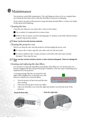 Page 40
Maintenance
36
Maintenance
Your projector needs little maintenance. The only things you have to do on a regular basis 
are to keep the lens clean and to clean the dust filters to prevent overheating.
Never remove any parts of the projector except the lamp and dust filters. Contact your dealer 
if other parts need replacing.
Cleaning the lens
Clean the lens whenever you notice dirt or dust on the surface. 
Q Use a canister of compressed air to remove dust. 
Q If there is dirt or smears, use lens-cleaning...