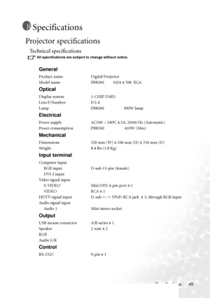 Page 49Specifications 45
Specifications
Projector specifications
Technical specifications
All specifications are subject to change without notice.
General
Product name Digital Projector
Model name PB8260         1024 x 768  XGA
Optical
Display system 1-CHIP DMD
Lens F/Number F/2.4
Lamp PB8260                    300W lamp
Electrical
Power supply AC100 ~ 240V, 4.5A, 50/60 Hz (Automatic)
Power consumption PB8260                     410W (Max)
Mechanical
Dimensions 320 mm (W) x 106 mm (H) x 236 mm (D)
Weight 8.4...