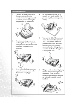 Page 6
Important safety instructions
2   
Safety Instructions
1. The lamp becomes extremely hot 
during operation. Allow the 
projector to cool for approximately 
45 minutes prior to removing the 
lamp assembly for replacement. 
2. Do not operate lamps beyond the  rated lamp life. Excessive operation 
of lamps beyond the rated life could 
cause them to explode on rare 
occasions. 
3. Never replace the lamp assembly or  any electronic components unless 
the projector is unplugged.  4. Do not place this product...