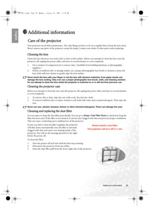 Page 29  29
  Additional information
English
Additional information
Care of the projector
Your projector needs little maintenance. The only thing you have to do on a regular basis is keep the lens clean. 
Never remove any parts of the projector except the lamp. Contact your dealer if other parts needs replacing.
Cleaning the lens
Clean the lens whenever you notice dirt or dust on the surface. Before you attempt to clean the lens, turn the 
projector off, unplug the power cable, and leave it several minutes to...