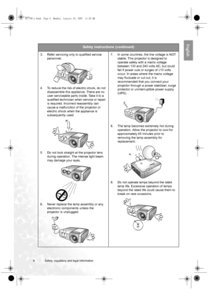 Page 66 Safety, regulatory and legal information  
English
Safety instructions (continued)
3. Refer servicing only to qualified service 
personnel. 
4. To reduce the risk of electric shock, do not 
disassemble this appliance. There are no 
user serviceable parts inside. Take it to a 
qualified technician when service or repair 
is required. Incorrect reassembly can 
cause a malfunction of the projector or 
electric shock when the appliance is 
subsequently used. 
5. Do not look straight at the projector lens...