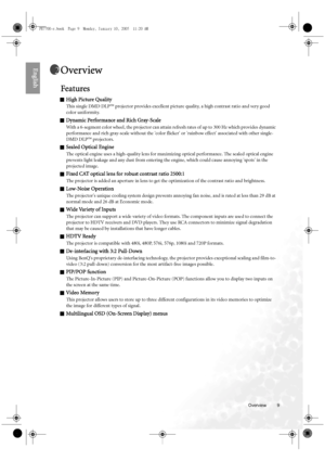 Page 9  9
  Overview
EnglishOverview
Features
QHigh Picture Quality
This single DMD DLP™ projector provides excellent picture quality, a high contrast ratio and very good 
color uniformity.
QDynamic Performance and Rich Gray-Scale
With a 6-segment color wheel, the projector can attain refresh rates of up to 300 Hz which provides dynamic 
performance and rich gray-scale without the color flicker or rainbow effect associated with other single-
DMD DLP™ projectors.
QSealed Optical Engine
The optical engine uses a...