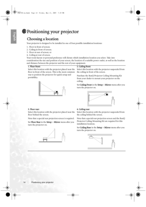 Page 1414 Positioning your projector  
EnglishPositioning your projector
Choosing a location
Your projector is designed to be installed in one of four possible installation locations: 
1. Floor in front of screen; 
2. Ceiling in front of screen; 
3. Floor at rear of screen; or 
4. Ceiling at rear of screen. 
Your room layout or personal preference will dictate which installation location you select. Take into 
consideration the size and position of your screen, the location of a suitable power outlet, as well...