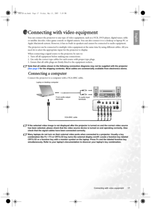 Page 17  17
  Connecting with video equipment
EnglishConnecting with video equipment
You can connect the projector to any type of video equipment, such as a VCR, DVD player, digital tuner, cable 
or satellite decoder, video game console or digital camera. You can also connect it to a desktop or laptop PC or 
Apple Macintosh system. However, it has no built-in speakers and cannot be connected to audio equipment. 
The projector can be connected to multiple video equipment at the same time by using different...