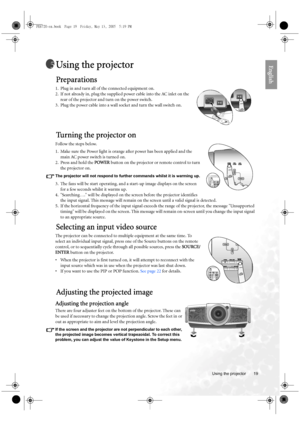 Page 19  19
  Using the projector
EnglishUsing the projector
Preparations
1. Plug in and turn all of the connected equipment on.
2. If not already in, plug the supplied power cable into the AC inlet on the 
rear of the projector and turn on the power switch. 
3. Plug the power cable into a wall socket and turn the wall switch on.
Tu r n i n g  t h e  p r o j e c t o r  o n
Follow the steps below.
1. Make sure the Power light is orange after power has been applied and the 
main AC power switch is turned on. 
2....