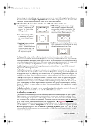 Page 21  21
  Using the projector
EnglishYou can change the projected image ratio (no matter what aspect the source is) by using the Aspect buttons on 
the remote control or in the Display > Aspect Ratio OSD menu. Select an aspect ratio to suit the format of the 
video signal and your display requirements. There are five aspect ratios available:
In the pictures below, the black portions are inactive areas and the white portions are active areas.
The Anamorphic setting stretches and resizes linearly, except that...