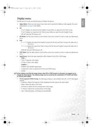 Page 27  27
  Menus
EnglishDisplay menu
Use this menu to set the way that the projector displays the picture.
1.Aspect Ratio: There are a few aspect ratios that can be selected for different video signals. For more 
information. See page 20 for details.
2. PIP
G in V: Displays one input from the Graphic Group within one input from the Video Group. 
V in G: Displays one input from the Video Group within one input from the Graphic Group
PIP off: Turns the PIP function off.
3.PIP Master: Sets the main window or...