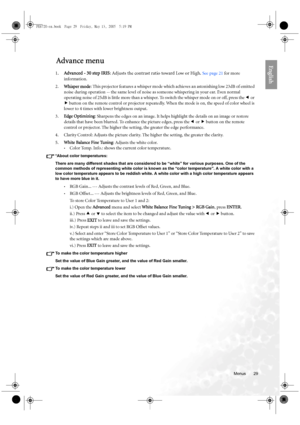 Page 29  29
  Menus
EnglishAdvance menu
1.Advanced - 30 step IRIS: Adjusts the contrast ratio toward Low or High. See page 21 for more 
information.
2.Whisper mode: This projector features a whisper mode which achieves an astonishing low 23dB of emitted 
noise during operation -- the same level of noise as someone whispering in your ear. Even normal 
operating noise of 25dB is little more than a whisper. To switch the whisper mode on or off, press the e or 
f button on the remote control or projector...