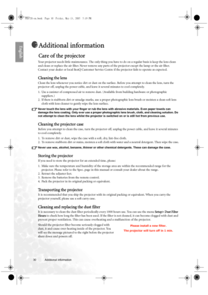 Page 3030 Additional information  
EnglishAdditional information
Care of the projector
Your projector needs little maintenance. The only thing you have to do on a regular basis is keep the lens clean 
and clean or replace the air filter. Never remove any parts of the projector except the lamp or the air filter. 
Contact your dealer or local BenQ Customer Service Centre if the projector fails to operate as expected.
Cleaning the lens
Clean the lens whenever you notice dirt or dust on the surface. Before you...