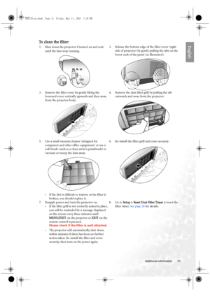 Page 31  31
  Additional information
EnglishTo clean the filter:
1.Shut down the projector if turned on and wait 
until the fans stop running. 2. Release the bottom edge of the filter cover (right 
side of projector) by gently pulling the tabs on the 
lower ends of the panel (as illustrated). 
3. Remove the filter cover by gently lifting the 
loosened cover vertically upwards and then away 
from the projector body. 4. Remove the dust filter grill by pulling the tab 
outwards and away from the projector. 
5. Use...