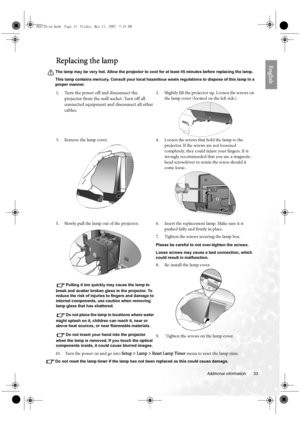 Page 33  33
  Additional information
EnglishReplacing the lamp
The lamp may be very hot. Allow the projector to cool for at least 45 minutes before replacing the lamp.
This lamp contains mercury. Consult your local hazardous waste regulations to dispose of this lamp in a 
proper manner.
10.  Turn the power on and go into Setup > Lamp > Reset Lamp Timer menu to reset the lamp time.
Do not reset the lamp timer if the lamp has not been replaced as this could cause damage.
1. Turn the power off and disconnect the...