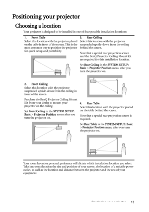 Page 13Positioning your projector 13
Positioning your projector
Choosing a location
Your projector is designed to be installed in one of four possible installation locations: 
Your room layout or personal preference will dictate which installation location you select. 
Take into consideration the size and position of your screen, the location of a suitable power 
outlet, as well as the location and distance between the projector and the rest of your 
equipment.1. Front Table
Select this location with the...