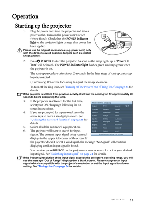 Page 17Operation 17
Operation
Starting up the projector
1. Plug the power cord into the projector and into a 
power outlet. Turn on the power outlet switch 
(where fitted). Check that the POWER indicator 
light on the projector lights orange after power has 
been applied.
Please use the original accessories (e.g. power cord) only 
with the device to avoid possible dangers such as electric 
shock and fire.
2. Press  POWER to start the projector. As soon as the lamp lights up, a Power On 
To n e will be heard....