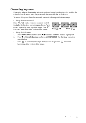 Page 19Operation 19
Correcting keystone
Keystoning refers to the situation where the projected image is noticeably wider at either the 
top or bottom. It occurs when the projector is not perpendicular to the screen. 
To correct this, you will need to manually correct it following ONE of these steps.
•  Using the remote control
Press  /  on the projector or remote control 
to display the Keystone correction page. Press   to 
correct keystoning at the top of the image. Press   
to correct keystoning at the bottom...