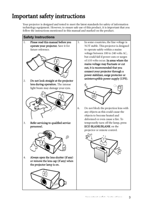 Page 3Important safety instructions 3
Important safety instructions
Your projector is designed and tested to meet the latest standards for safety of information 
technology equipment. However, to ensure safe use of this product, it is important that you 
follow the instructions mentioned in this manual and marked on the product. 
Safety Instructions
1.Please read this manual before you 
operate your projector. Save it for 
future reference. 
2.Do not look straight at the projector 
lens during operation. The...