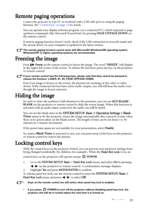 Page 31Operation 31
Remote paging operations
Connect the projector to your PC or notebook with a USB cable prior to using the paging 
function. See Connection on page 15 for details.
You can operate your display software program (on a connected PC) which responds to page 
up/down commands (like Microsoft PowerPoint) by pressing PAGE UP/PAGE DOWN on 
the remote control.
If remote paging function doesnt work, check if the USB connection is correctly made and 
the mouse driver on your computer is updated to the...