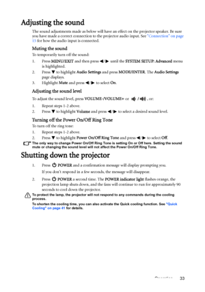 Page 33Operation 33
Adjusting the sound
The sound adjustments made as below will have an effect on the projector speaker. Be sure 
you have made a correct connection to the projector audio input. See Connection on page 
15 for how the audio input is connected.
Muting the sound
To temporarily turn off the sound:
1. Press MENU/EXIT and then press  /  until the SYSTEM SETUP: Advanced menu 
is highlighted.
2. Press  to highlight Audio Settings and press MODE/ENTER. The Audio Settings 
page displays.
3. Highlight...