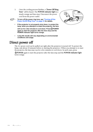 Page 34Operation 343. Once the cooling process finishes, a Power Off Ring 
To n e will be heard. The POWER indicator light is a 
steady orange and fans stop. Disconnect the power 
cord from the power outlet.
•  To turn off the power ring tone, see Turning off the 
Power On/Off Ring Tone on page 33 for details.
•  If the projector is not properly shut down, to protect the 
lamp, when you attempt to re-start the projector, the fans 
will run for a few minutes to cool down. Press   POWER 
again to start the...