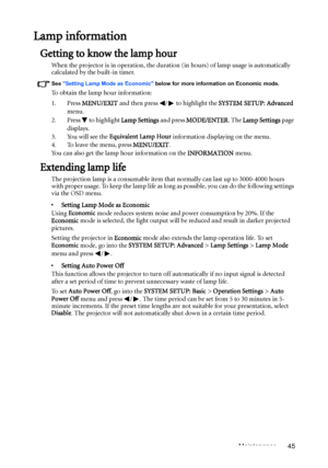 Page 45Maintenance 45
Lamp information
Getting to know the lamp hour
When the projector is in operation, the duration (in hours) of lamp usage is automatically 
calculated by the built-in timer. 
See Setting Lamp Mode as Economic below for more information on Economic mode.
To obtain the lamp hour information:
1. Press MENU/EXIT and then press  /  to highlight the SYSTEM SETUP: Advanced 
menu.
2. Press   to highlight Lamp Settings and press MODE/ENTER. The Lamp Settings page 
displays.
3. You will see the...