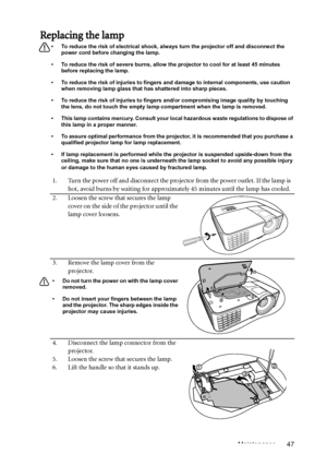 Page 47Maintenance 47
Replacing the lamp
•  To reduce the risk of electrical shock, always turn the projector off and disconnect the 
power cord before changing the lamp.
•  To reduce the risk of severe burns, allow the projector to cool for at least 45 minutes 
before replacing the lamp.
•  To reduce the risk of injuries to fingers and damage to internal components, use caution 
when removing lamp glass that has shattered into sharp pieces.
•  To reduce the risk of injuries to fingers and/or compromising image...